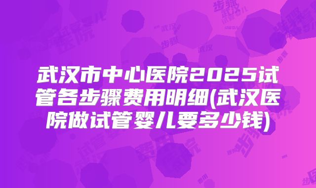 武汉市中心医院2025试管各步骤费用明细(武汉医院做试管婴儿要多少钱)