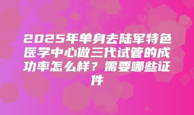 2025年单身去陆军特色医学中心做三代试管的成功率怎么样?需要哪些证件