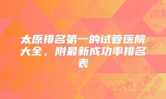 太原排名第一的试管医院大全，附最新成功率排名表