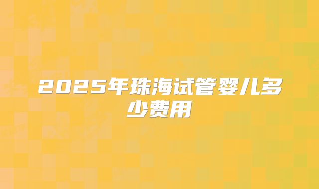 2025年珠海试管婴儿多少费用