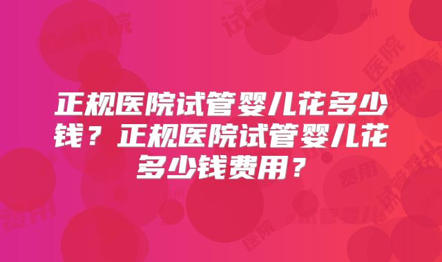 正规医院试管婴儿花多少钱？正规医院试管婴儿花多少钱费用？
