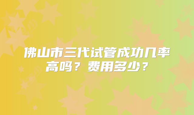 佛山市三代试管成功几率高吗?费用多少?
