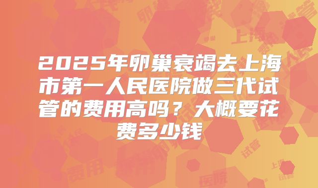 2025年卵巢衰竭去上海市第一人民医院做三代试管的费用高吗?大概要花费多少钱