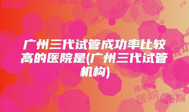 广州三代试管成功率比较高的医院是(广州三代试管机构)
