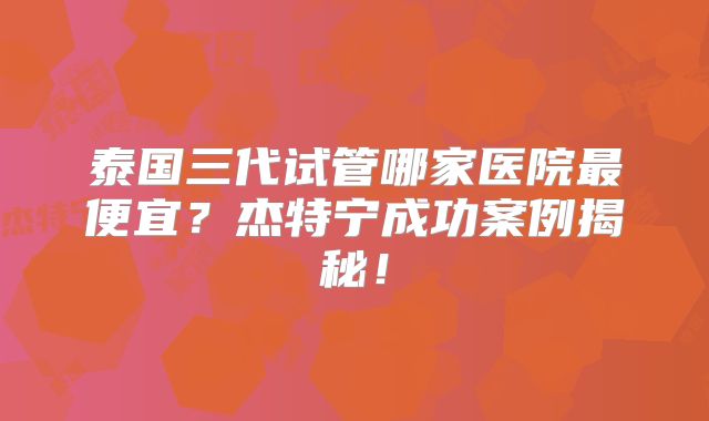 泰国三代试管哪家医院最便宜？杰特宁成功案例揭秘！