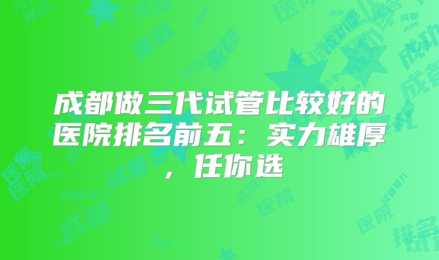 成都做三代试管比较好的医院排名前五：实力雄厚，任你选