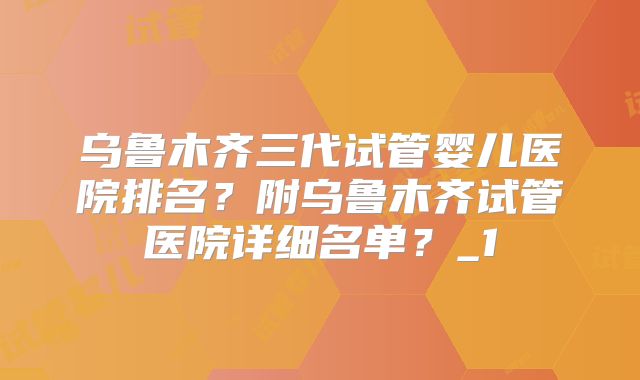 乌鲁木齐三代试管婴儿医院排名？附乌鲁木齐试管医院详细名单？_1