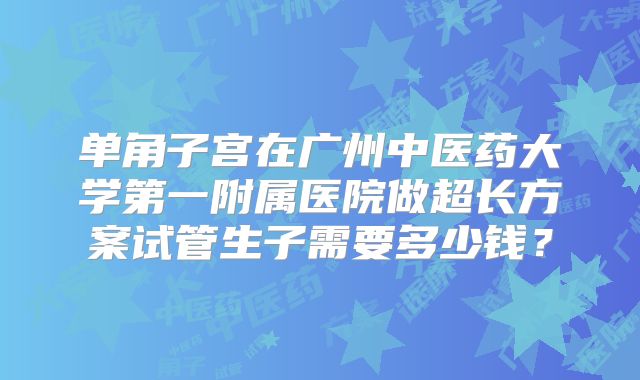 单角子宫在广州中医药大学第一附属医院做超长方案试管生子需要多少钱？