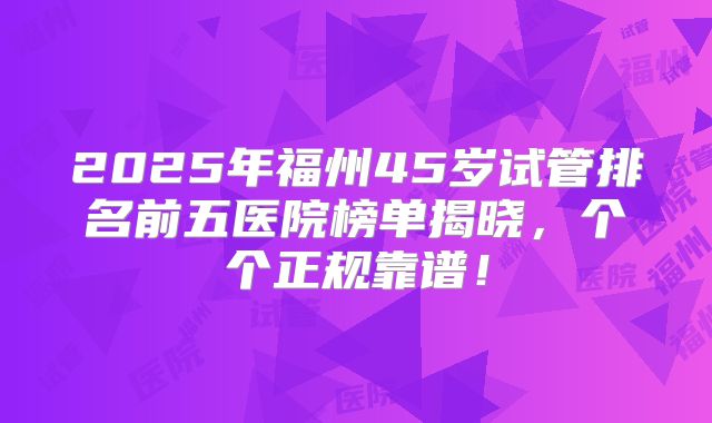 2025年福州45岁试管排名前五医院榜单揭晓，个个正规靠谱！