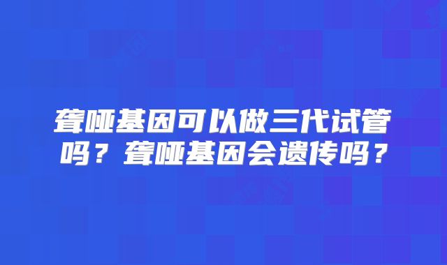 聋哑基因可以做三代试管吗?聋哑基因会遗传吗?