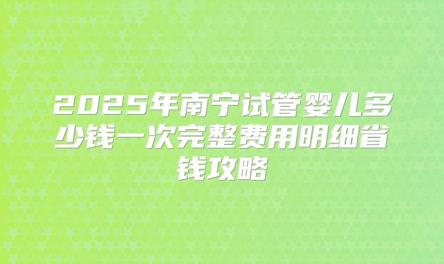 2025年南宁试管婴儿多少钱一次完整费用明细省钱攻略