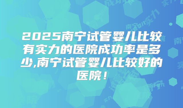 2025南宁试管婴儿比较有实力的医院成功率是多少,南宁试管婴儿比较好的医院！