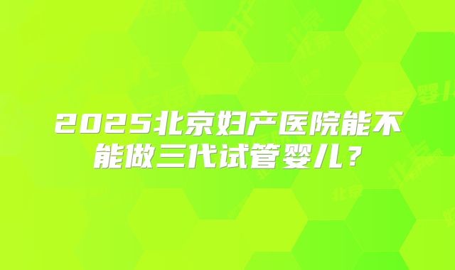 2025北京妇产医院能不能做三代试管婴儿？