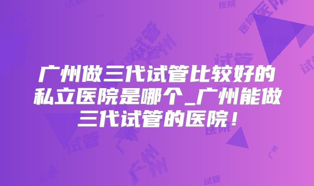 广州做三代试管比较好的私立医院是哪个_广州能做三代试管的医院！
