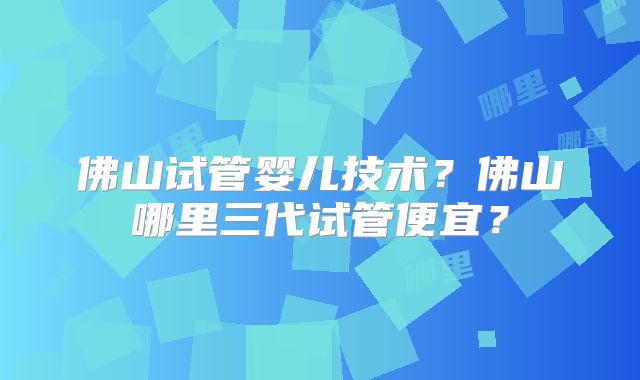 佛山试管婴儿技术？佛山哪里三代试管便宜？