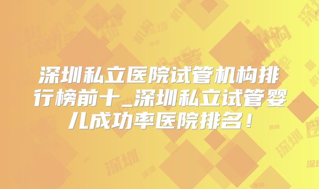 深圳私立医院试管机构排行榜前十_深圳私立试管婴儿成功率医院排名!