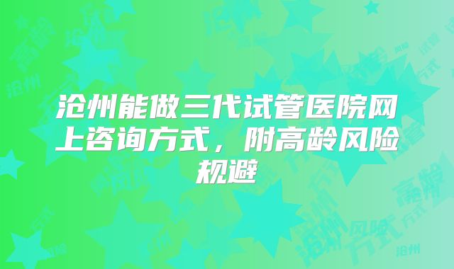 沧州能做三代试管医院网上咨询方式,附高龄风险规避