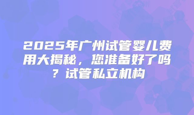 2025年广州试管婴儿费用大揭秘,您准备好了吗?试管私立机构