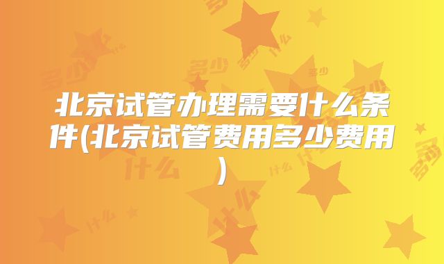 北京试管办理需要什么条件(北京试管费用多少费用)
