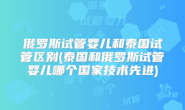俄罗斯试管婴儿和泰国试管区别(泰国和俄罗斯试管婴儿哪个国家技术先进)