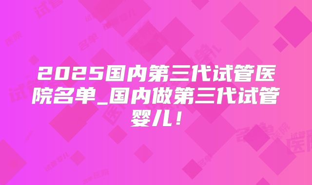 2025国内第三代试管医院名单_国内做第三代试管婴儿！