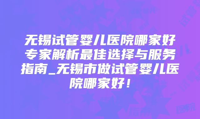 无锡试管婴儿医院哪家好专家解析最佳选择与服务指南_无锡市做试管婴儿医院哪家好！