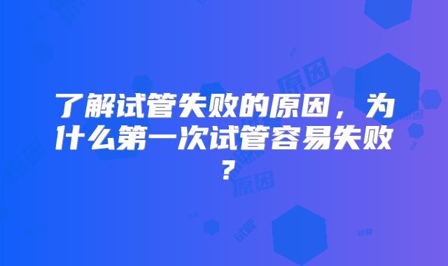 了解试管失败的原因，为什么第一次试管容易失败？