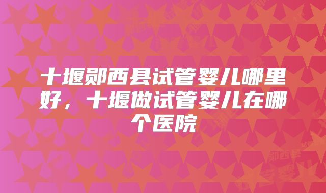 十堰郧西县试管婴儿哪里好，十堰做试管婴儿在哪个医院