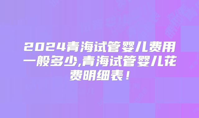 2024青海试管婴儿费用一般多少,青海试管婴儿花费明细表!