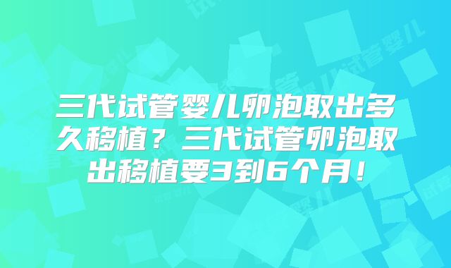 三代试管婴儿卵泡取出多久移植？三代试管卵泡取出移植要3到6个月！