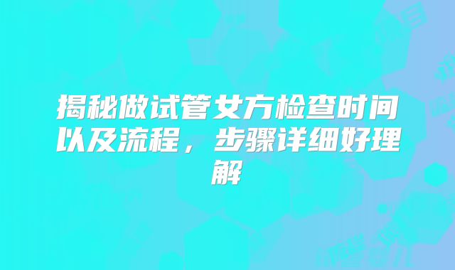揭秘做试管女方检查时间以及流程,步骤详细好理解
