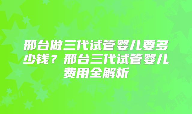 邢台做三代试管婴儿要多少钱？邢台三代试管婴儿费用全解析