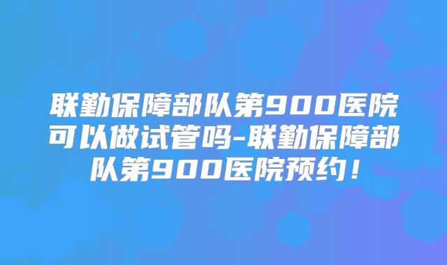 联勤保障部队第900医院可以做试管吗-联勤保障部队第900医院预约!