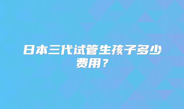 日本三代试管生孩子多少费用？