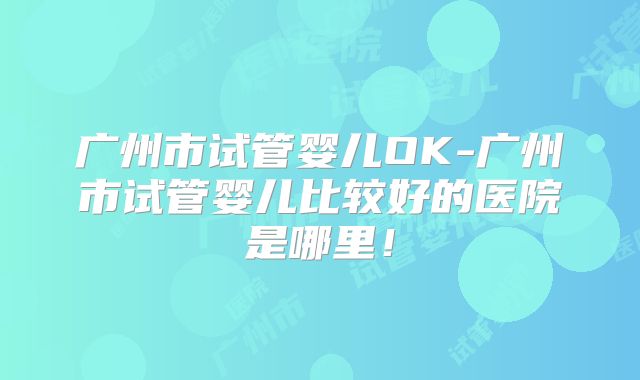 广州市试管婴儿OK-广州市试管婴儿比较好的医院是哪里！