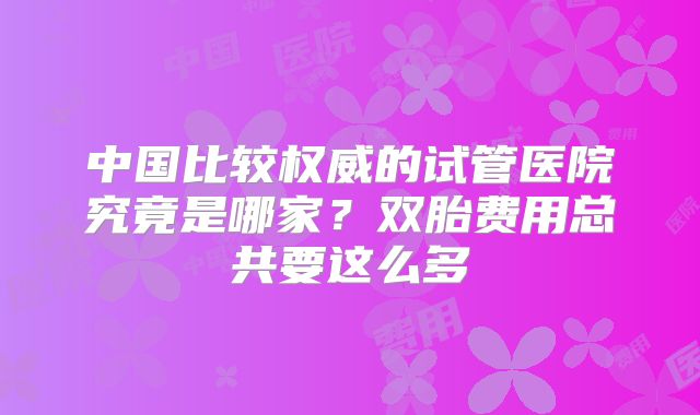 中国比较权威的试管医院究竟是哪家？双胎费用总共要这么多