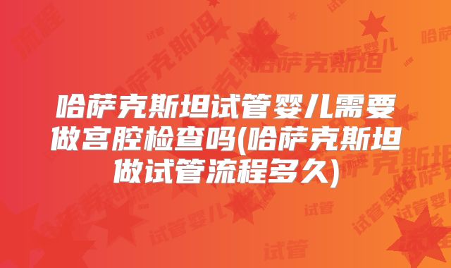 哈萨克斯坦试管婴儿需要做宫腔检查吗(哈萨克斯坦做试管流程多久)
