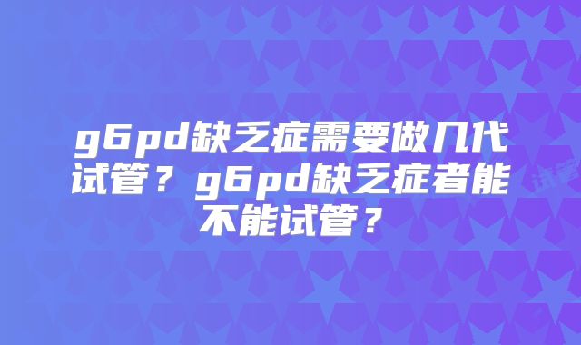 g6pd缺乏症需要做几代试管？g6pd缺乏症者能不能试管？
