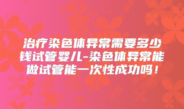 治疗染色体异常需要多少钱试管婴儿-染色体异常能做试管能一次性成功吗!