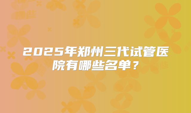 2025年郑州三代试管医院有哪些名单？
