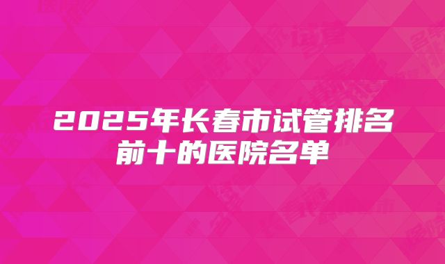 2025年长春市试管排名前十的医院名单