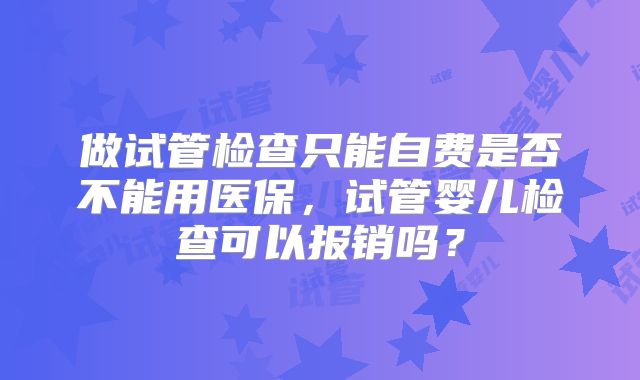 做试管检查只能自费是否不能用医保,试管婴儿检查可以报销吗?