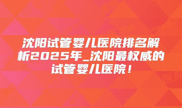 沈阳试管婴儿医院排名解析2025年_沈阳最权威的试管婴儿医院！