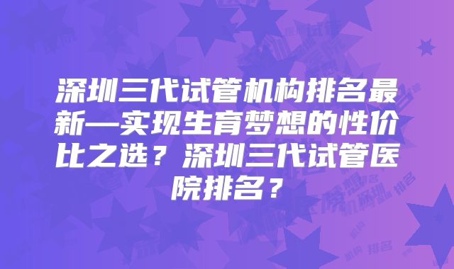 深圳三代试管机构排名最新—实现生育梦想的性价比之选？深圳三代试管医院排名？