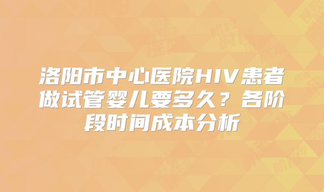 洛阳市中心医院HIV患者做试管婴儿要多久？各阶段时间成本分析