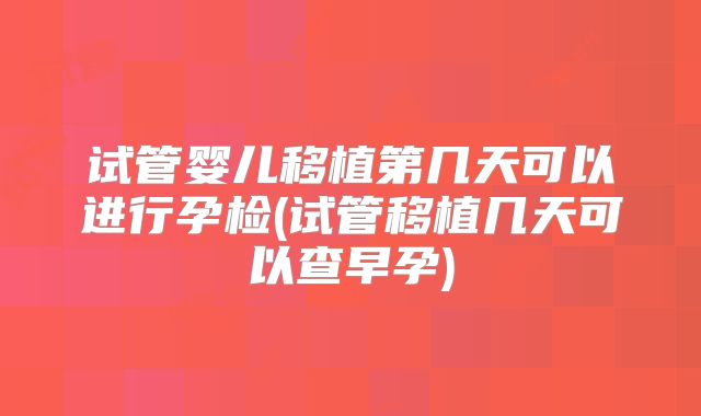 试管婴儿移植第几天可以进行孕检(试管移植几天可以查早孕)
