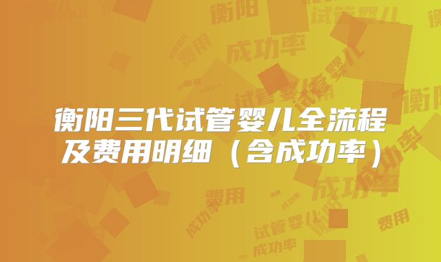 衡阳三代试管婴儿全流程及费用明细(含成功率)