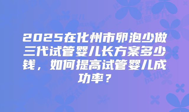 2025在化州市卵泡少做三代试管婴儿长方案多少钱，如何提高试管婴儿成功率？
