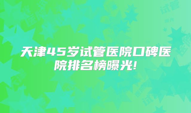 天津45岁试管医院口碑医院排名榜曝光!