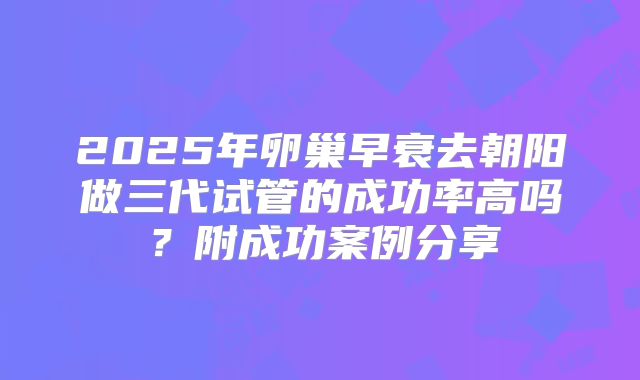 2025年卵巢早衰去朝阳做三代试管的成功率高吗？附成功案例分享